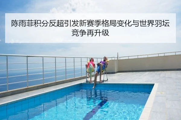 陈雨菲积分反超引发新赛季格局变化与世界羽坛竞争再升级