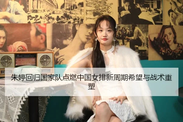 朱婷回归国家队点燃中国女排新周期希望与战术重塑