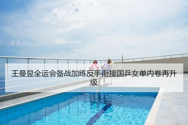 王曼昱全运会备战加练反手衔接国乒女单内卷再升级