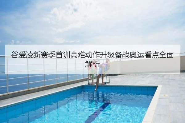 谷爱凌新赛季首训高难动作升级备战奥运看点全面解析