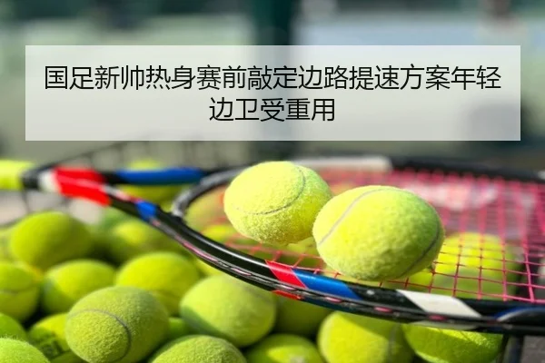 国足新帅热身赛前敲定边路提速方案年轻边卫受重用