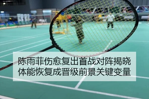 陈雨菲伤愈复出首战对阵揭晓 体能恢复成晋级前景关键变量